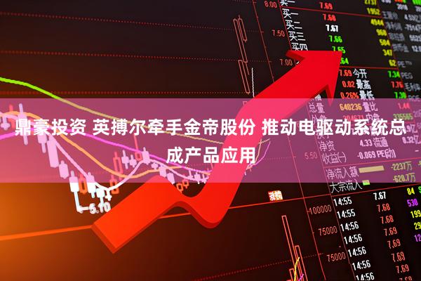鼎豪投资 英搏尔牵手金帝股份 推动电驱动系统总成产品应用