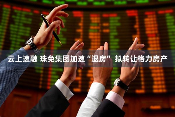 云上速融 珠免集团加速“退房” 拟转让格力房产