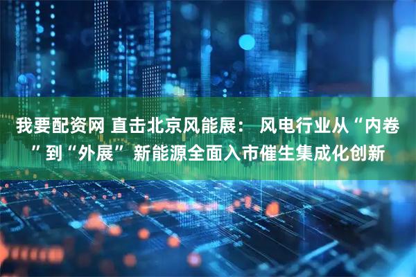 我要配资网 直击北京风能展： 风电行业从“内卷”到“外展” 新能源全面入市催生集成化创新