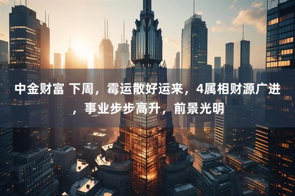 中金财富 下周，霉运散好运来，4属相财源广进，事业步步高升，前景光明