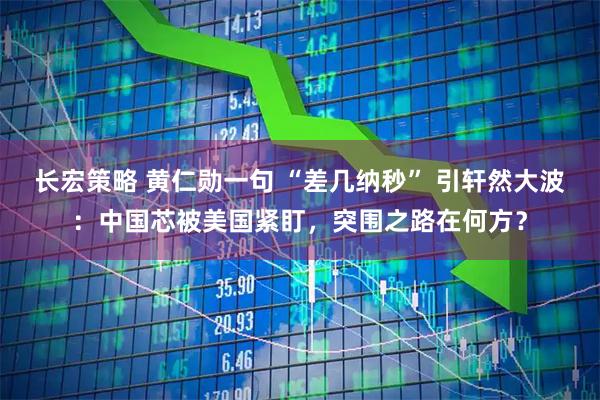 长宏策略 黄仁勋一句 “差几纳秒” 引轩然大波：中国芯被美国紧盯，突围之路在何方？