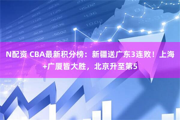 N配资 CBA最新积分榜：新疆送广东3连败！上海+广厦皆大胜，北京升至第5