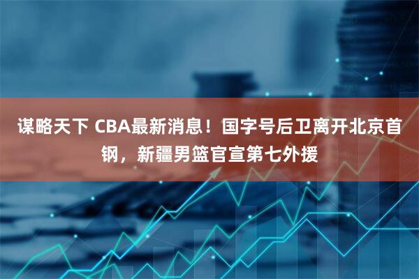 谋略天下 CBA最新消息！国字号后卫离开北京首钢，新疆男篮官宣第七外援