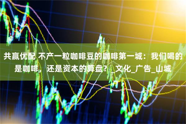 共赢优配 不产一粒咖啡豆的咖啡第一城：我们喝的是咖啡，还是资本的算盘？_文化_广告_山城