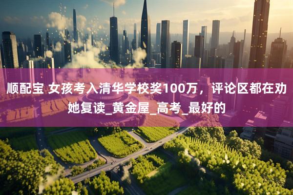 顺配宝 女孩考入清华学校奖100万，评论区都在劝她复读_黄金屋_高考_最好的