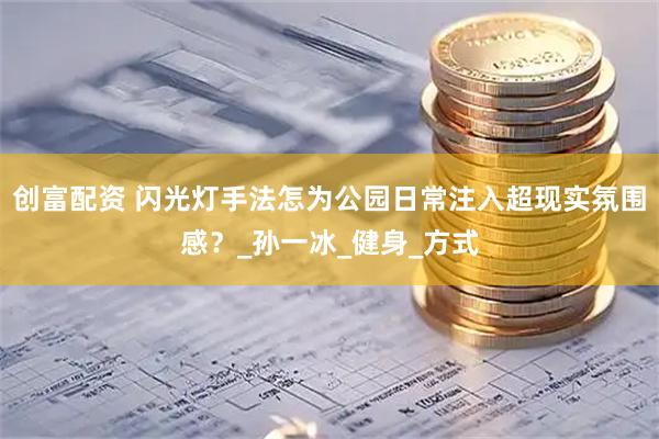 创富配资 闪光灯手法怎为公园日常注入超现实氛围感？_孙一冰_健身_方式