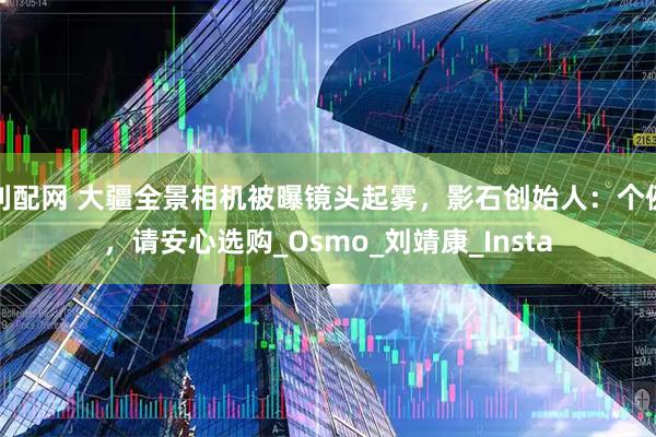 利配网 大疆全景相机被曝镜头起雾，影石创始人：个例，请安心选购_Osmo_刘靖康_Insta