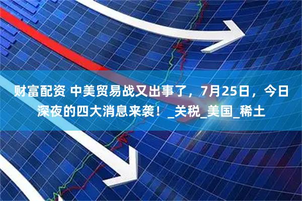 财富配资 中美贸易战又出事了，7月25日，今日深夜的四大消息来袭！_关税_美国_稀土