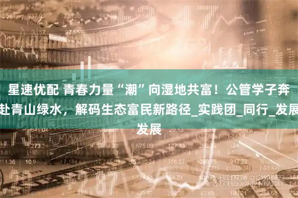 星速优配 青春力量“潮”向湿地共富！公管学子奔赴青山绿水，解码生态富民新路径_实践团_同行_发展