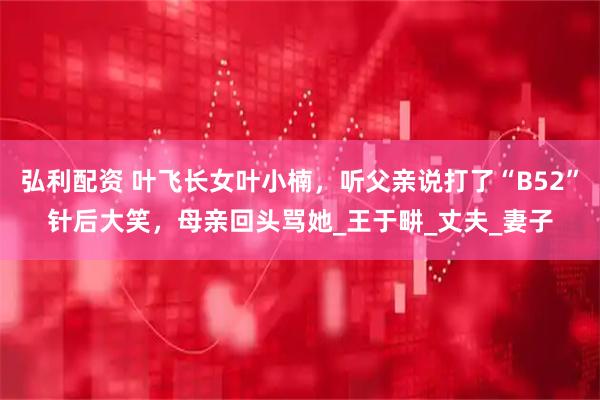 弘利配资 叶飞长女叶小楠，听父亲说打了“B52”针后大笑，母亲回头骂她_王于畊_丈夫_妻子