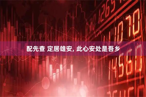 配先查 定居雄安, 此心安处是吾乡