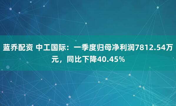 蓝乔配资 中工国际：一季度归母净利润7812.54万元，同比下降40.45%