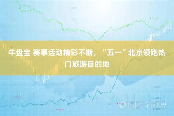 牛盘宝 赛事活动精彩不断，“五一”北京领跑热门旅游目的地
