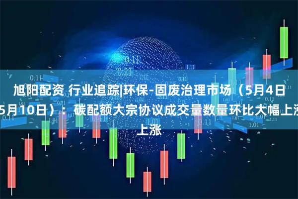 旭阳配资 行业追踪|环保-固废治理市场（5月4日-5月10日）：碳配额大宗协议成交量数量环比大幅上涨
