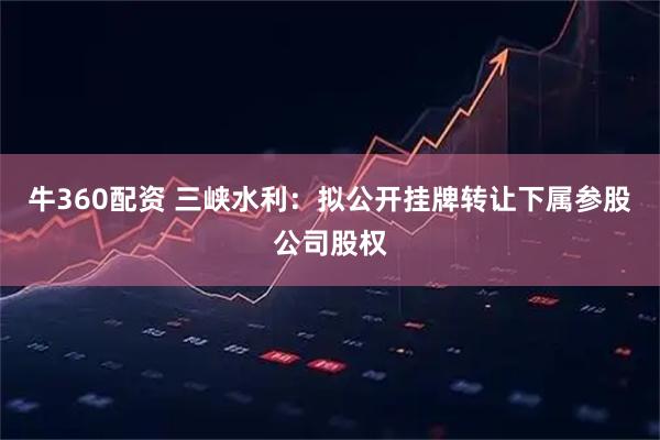 牛360配资 三峡水利：拟公开挂牌转让下属参股公司股权