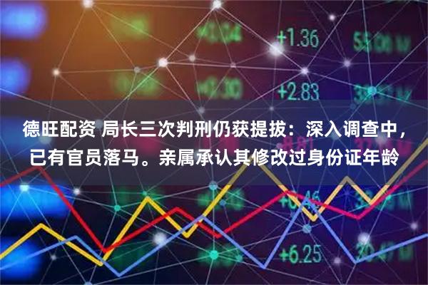 德旺配资 局长三次判刑仍获提拔：深入调查中，已有官员落马。亲属承认其修改过身份证年龄