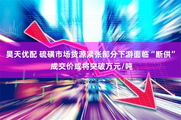 昊天优配 硫磺市场货源紧张部分下游面临“断供” 成交价或将突破万元/吨