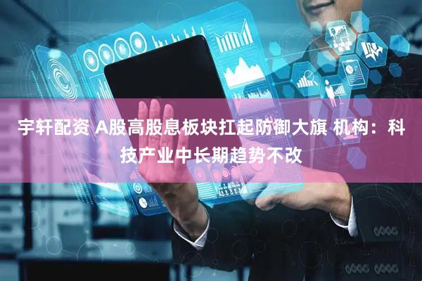 宇轩配资 A股高股息板块扛起防御大旗 机构：科技产业中长期趋势不改