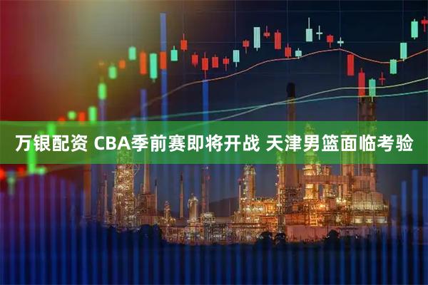 万银配资 CBA季前赛即将开战 天津男篮面临考验