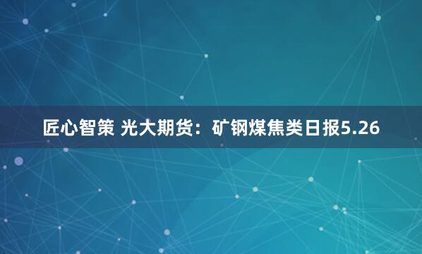 匠心智策 光大期货：矿钢煤焦类日报5.26